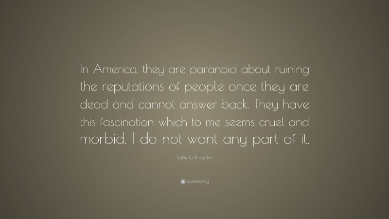 Isabella Rossellini Quote: “In America, they are paranoid about ruining the reputations of people once they are dead and cannot answer back. They have this fascination which to me seems cruel and morbid. I do not want any part of it.”