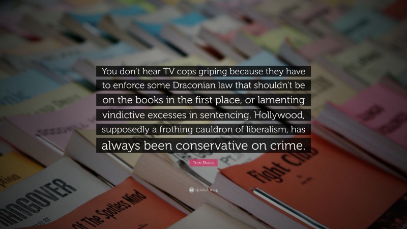 Tom Shales Quote: “You don’t hear TV cops griping because they have to enforce some Draconian law that shouldn’t be on the books in the first place, or lamenting vindictive excesses in sentencing. Hollywood, supposedly a frothing cauldron of liberalism, has always been conservative on crime.”
