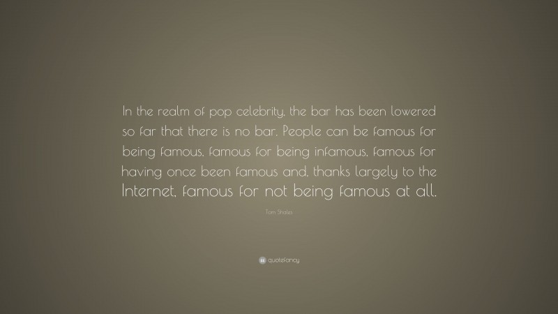 Tom Shales Quote: “In the realm of pop celebrity, the bar has been lowered so far that there is no bar. People can be famous for being famous, famous for being infamous, famous for having once been famous and, thanks largely to the Internet, famous for not being famous at all.”