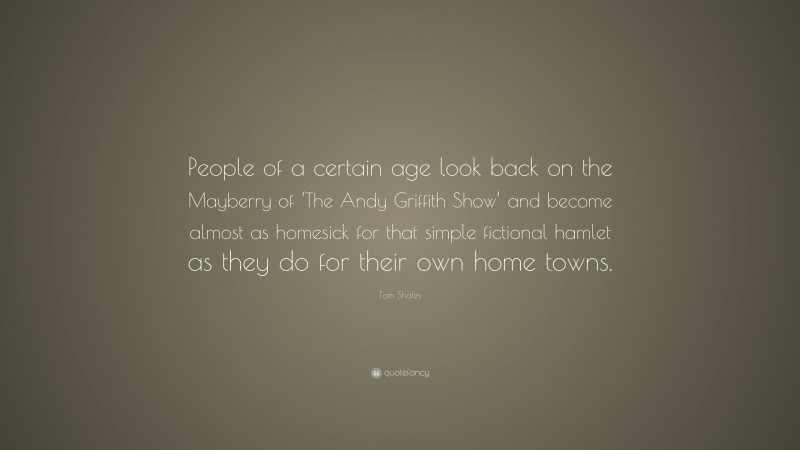 Tom Shales Quote: “People of a certain age look back on the Mayberry of ‘The Andy Griffith Show’ and become almost as homesick for that simple fictional hamlet as they do for their own home towns.”