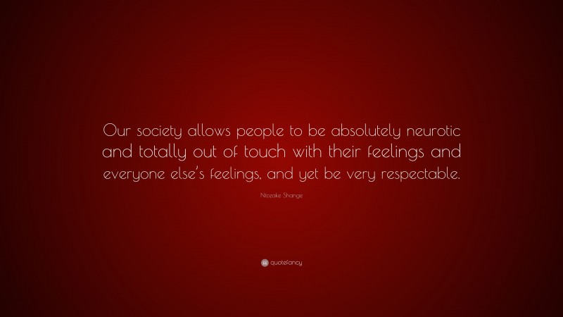 Ntozake Shange Quote: “Our society allows people to be absolutely neurotic and totally out of touch with their feelings and everyone else’s feelings, and yet be very respectable.”