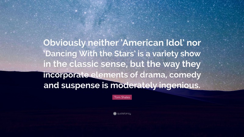 Tom Shales Quote: “Obviously neither ‘American Idol’ nor ‘Dancing With the Stars’ is a variety show in the classic sense, but the way they incorporate elements of drama, comedy and suspense is moderately ingenious.”