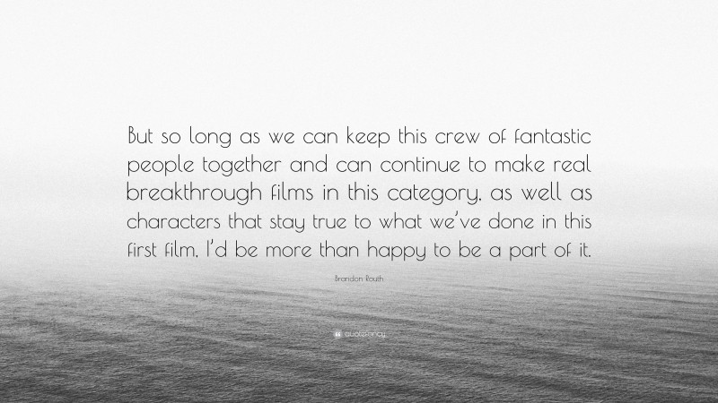 Brandon Routh Quote: “But so long as we can keep this crew of fantastic people together and can continue to make real breakthrough films in this category, as well as characters that stay true to what we’ve done in this first film, I’d be more than happy to be a part of it.”