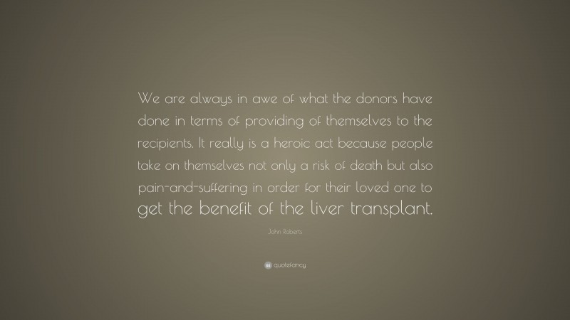 John Roberts Quote: “We are always in awe of what the donors have done in terms of providing of themselves to the recipients. It really is a heroic act because people take on themselves not only a risk of death but also pain-and-suffering in order for their loved one to get the benefit of the liver transplant.”