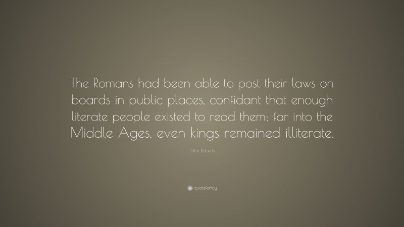 John Roberts Quote: “The Romans had been able to post their laws on boards in public places, confidant that enough literate people existed to read them; far into the Middle Ages, even kings remained illiterate.”