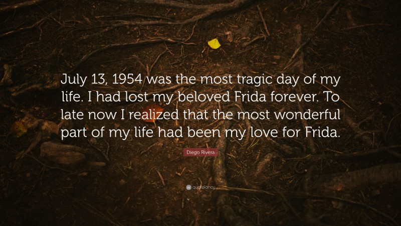 Diego Rivera Quote: “July 13, 1954 was the most tragic day of my life. I had lost my beloved Frida forever. To late now I realized that the most wonderful part of my life had been my love for Frida.”