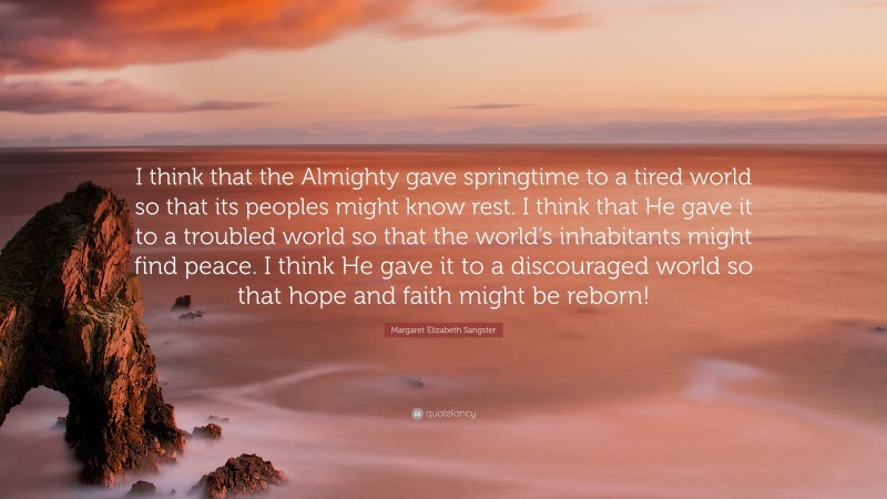 Margaret Elizabeth Sangster Quote: “I think that the Almighty gave springtime to a tired world so that its peoples might know rest. I think that He gave it to a troubled world so that the world’s inhabitants might find peace. I think He gave it to a discouraged world so that hope and faith might be reborn!”