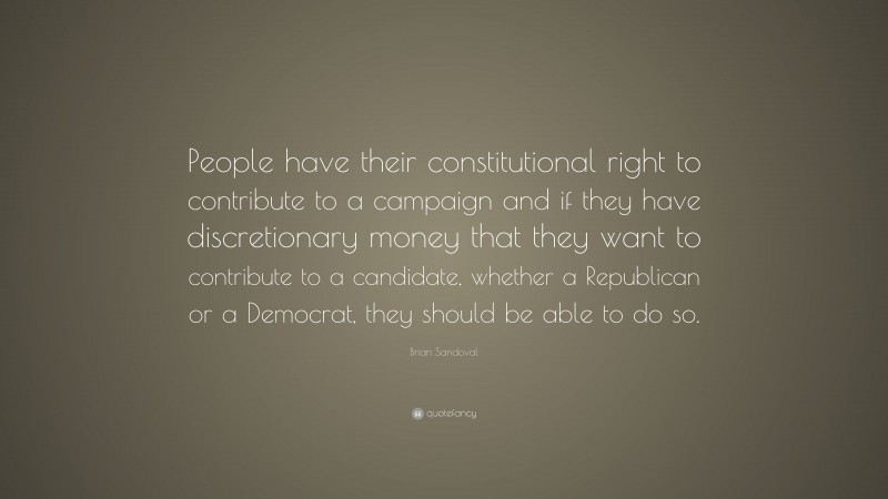 Brian Sandoval Quote: “People have their constitutional right to contribute to a campaign and if they have discretionary money that they want to contribute to a candidate, whether a Republican or a Democrat, they should be able to do so.”