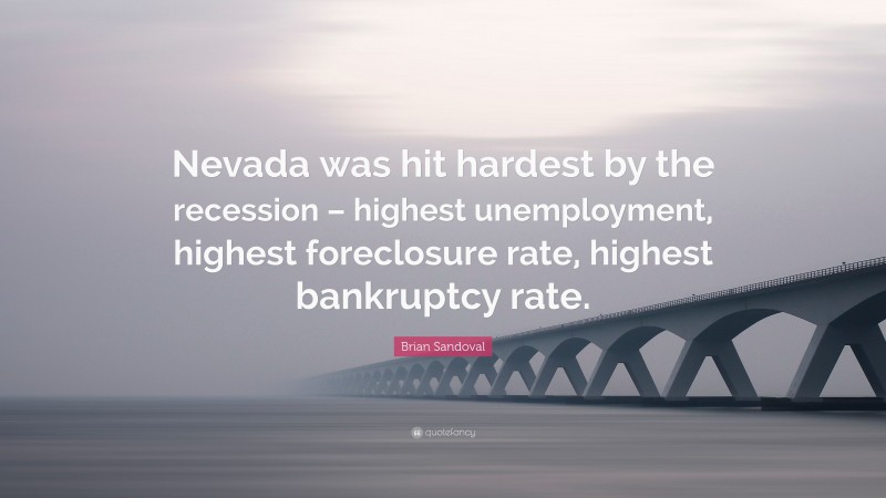 Brian Sandoval Quote: “Nevada was hit hardest by the recession – highest unemployment, highest foreclosure rate, highest bankruptcy rate.”