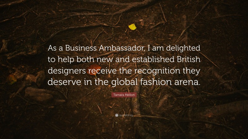 Tamara Mellon Quote: “As a Business Ambassador, I am delighted to help both new and established British designers receive the recognition they deserve in the global fashion arena.”