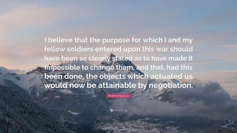 Siegfried Sassoon Quote: “I believe that the purpose for which I and my fellow soldiers entered upon this war should have been so clearly stated as to have made it impossible to change them, and that, had this been done, the objects which actuated us would now be attainable by negotiation.”