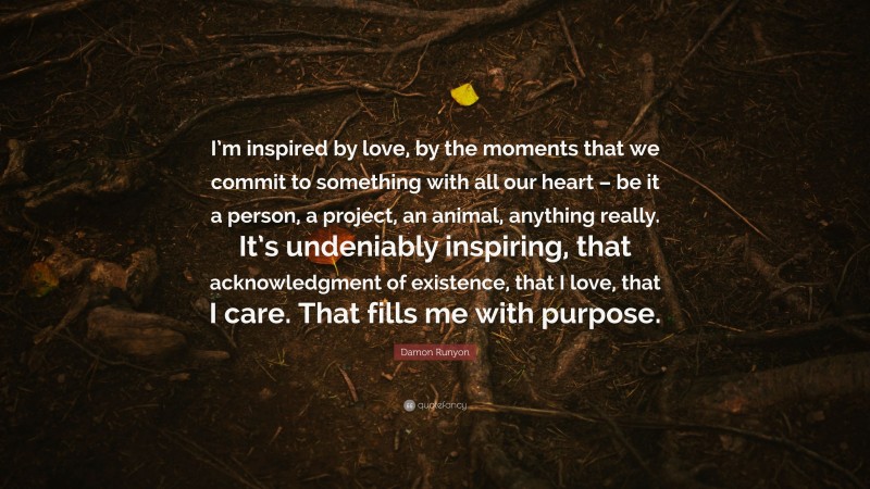 Damon Runyon Quote: “I’m inspired by love, by the moments that we commit to something with all our heart – be it a person, a project, an animal, anything really. It’s undeniably inspiring, that acknowledgment of existence, that I love, that I care. That fills me with purpose.”