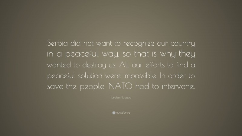 Ibrahim Rugova Quote: “Serbia did not want to recognize our country in a peaceful way, so that is why they wanted to destroy us. All our efforts to find a peaceful solution were impossible. In order to save the people, NATO had to intervene.”