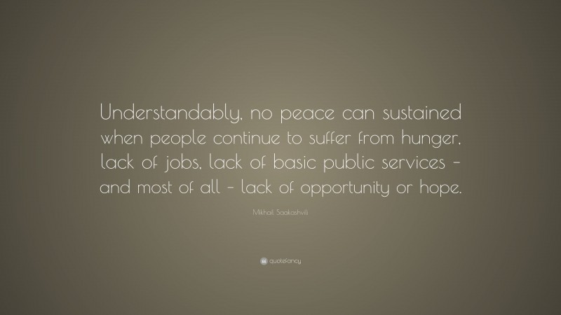 Mikhail Saakashvili Quote: “Understandably, no peace can sustained when people continue to suffer from hunger, lack of jobs, lack of basic public services – and most of all – lack of opportunity or hope.”
