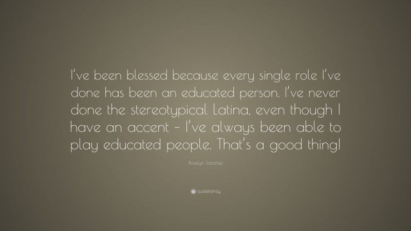 Roselyn Sanchez Quote: “I’ve been blessed because every single role I’ve done has been an educated person. I’ve never done the stereotypical Latina, even though I have an accent – I’ve always been able to play educated people. That’s a good thing!”