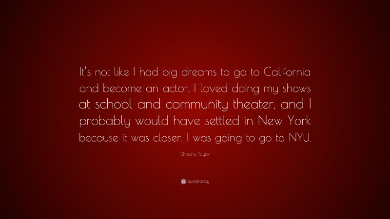 Christine Taylor Quote: “It’s not like I had big dreams to go to California and become an actor. I loved doing my shows at school and community theater, and I probably would have settled in New York because it was closer. I was going to go to NYU.”