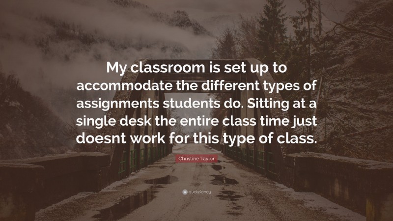Christine Taylor Quote: “My classroom is set up to accommodate the different types of assignments students do. Sitting at a single desk the entire class time just doesnt work for this type of class.”