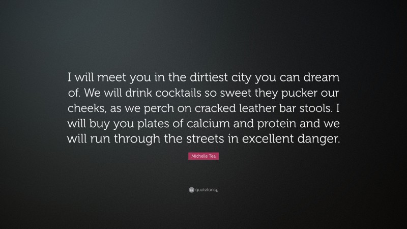 Michelle Tea Quote: “I will meet you in the dirtiest city you can dream of. We will drink cocktails so sweet they pucker our cheeks, as we perch on cracked leather bar stools. I will buy you plates of calcium and protein and we will run through the streets in excellent danger.”