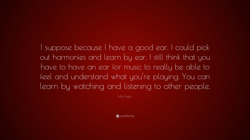 Mick Taylor Quote: “I suppose because I have a good ear, I could pick out harmonies and learn by ear. I still think that you have to have an ear for music to really be able to feel and understand what you’re playing. You can learn by watching and listening to other people.”