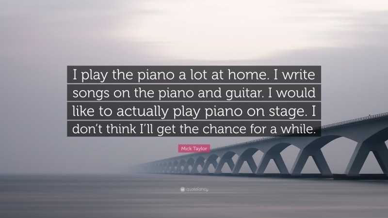 Mick Taylor Quote: “I play the piano a lot at home. I write songs on the piano and guitar. I would like to actually play piano on stage. I don’t think I’ll get the chance for a while.”