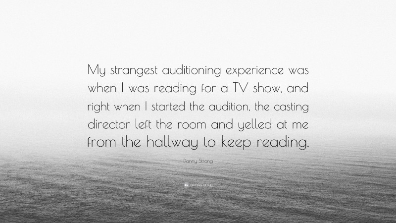 Danny Strong Quote: “My strangest auditioning experience was when I was reading for a TV show, and right when I started the audition, the casting director left the room and yelled at me from the hallway to keep reading.”