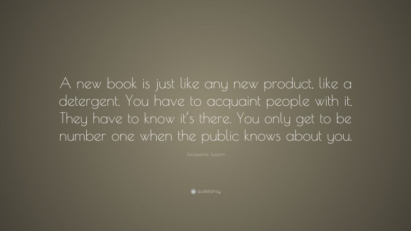 Jacqueline Susann Quote: “A new book is just like any new product, like a detergent. You have to acquaint people with it. They have to know it’s there. You only get to be number one when the public knows about you.”