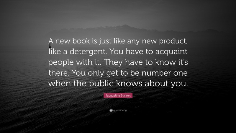 Jacqueline Susann Quote: “A new book is just like any new product, like a detergent. You have to acquaint people with it. They have to know it’s there. You only get to be number one when the public knows about you.”