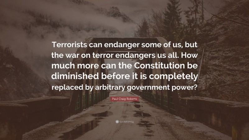 Paul Craig Roberts Quote: “Terrorists can endanger some of us, but the war on terror endangers us all. How much more can the Constitution be diminished before it is completely replaced by arbitrary government power?”