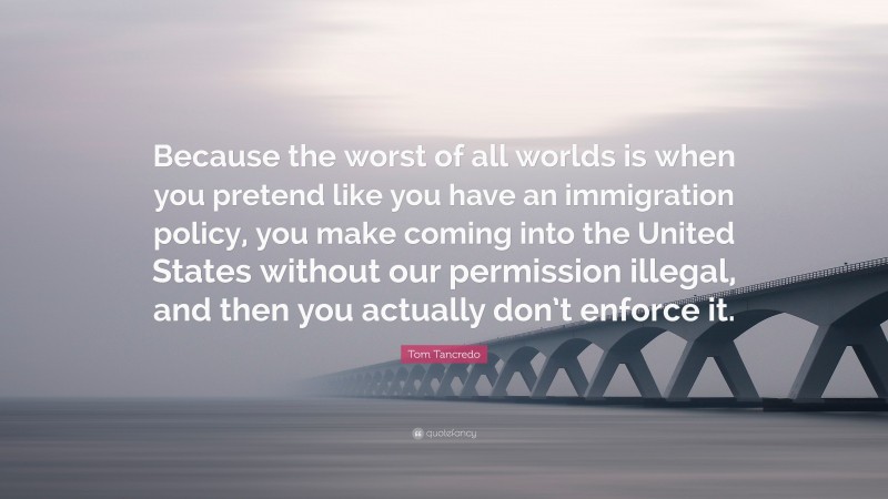 Tom Tancredo Quote: “Because the worst of all worlds is when you pretend like you have an immigration policy, you make coming into the United States without our permission illegal, and then you actually don’t enforce it.”