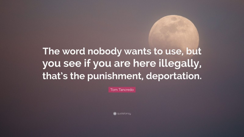 Tom Tancredo Quote: “The word nobody wants to use, but you see if you are here illegally, that’s the punishment, deportation.”