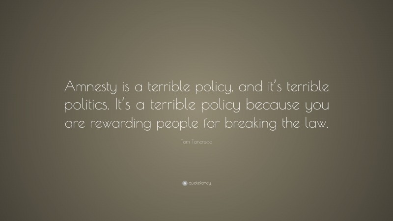 Tom Tancredo Quote: “Amnesty is a terrible policy, and it’s terrible politics. It’s a terrible policy because you are rewarding people for breaking the law.”