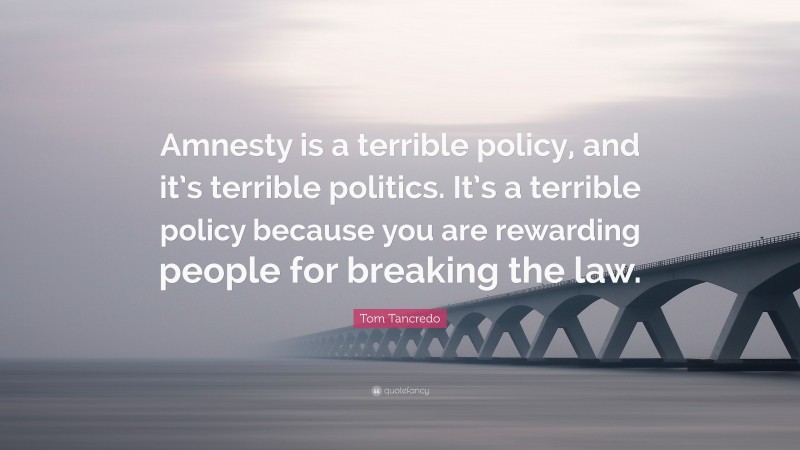 Tom Tancredo Quote: “Amnesty is a terrible policy, and it’s terrible politics. It’s a terrible policy because you are rewarding people for breaking the law.”