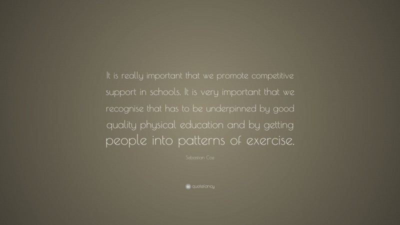 Sebastian Coe Quote: “It is really important that we promote competitive support in schools. It is very important that we recognise that has to be underpinned by good quality physical education and by getting people into patterns of exercise.”