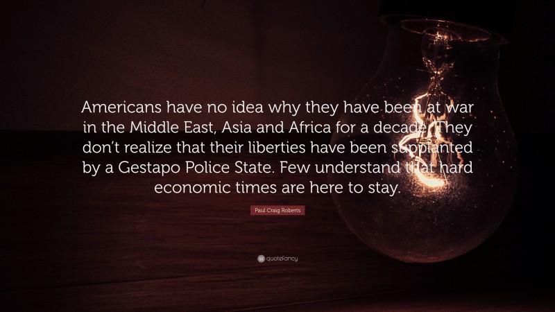Paul Craig Roberts Quote: “Americans have no idea why they have been at war in the Middle East, Asia and Africa for a decade. They don’t realize that their liberties have been supplanted by a Gestapo Police State. Few understand that hard economic times are here to stay.”