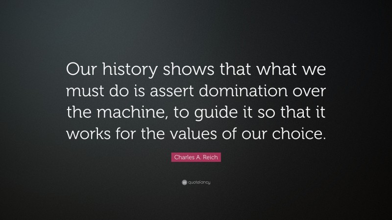 Charles A. Reich Quote: “Our history shows that what we must do is assert domination over the machine, to guide it so that it works for the values of our choice.”