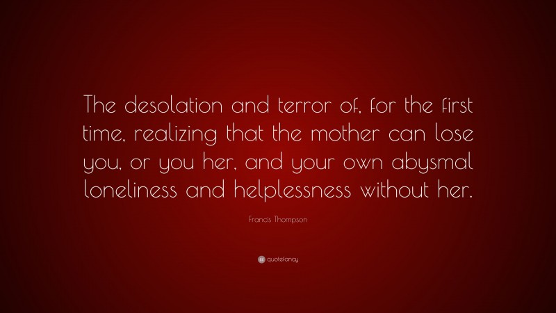 Francis Thompson Quote: “The desolation and terror of, for the first time, realizing that the mother can lose you, or you her, and your own abysmal loneliness and helplessness without her.”