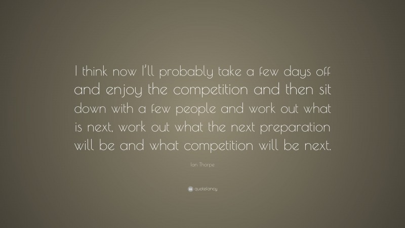 Ian Thorpe Quote: “I think now I’ll probably take a few days off and enjoy the competition and then sit down with a few people and work out what is next, work out what the next preparation will be and what competition will be next.”