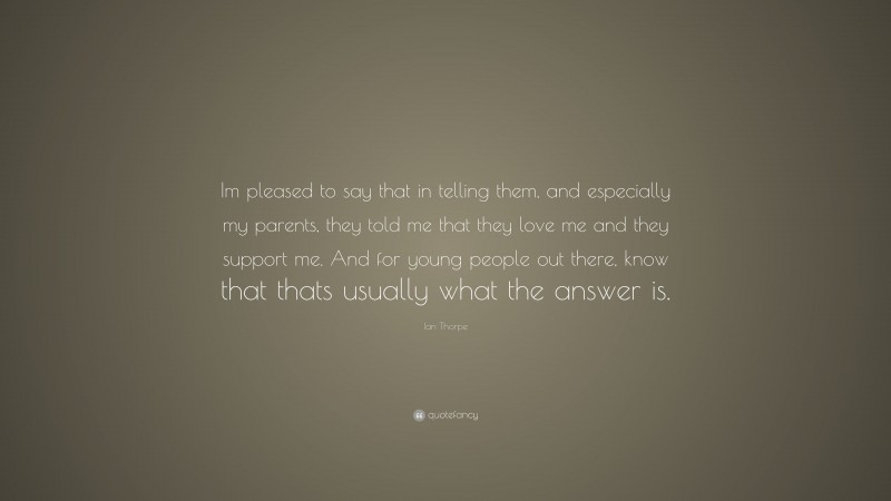 Ian Thorpe Quote: “Im pleased to say that in telling them, and especially my parents, they told me that they love me and they support me. And for young people out there, know that thats usually what the answer is.”