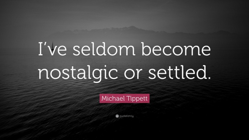Michael Tippett Quote: “I’ve seldom become nostalgic or settled.”