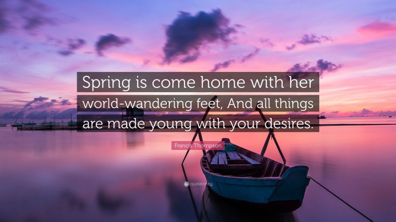 Francis Thompson Quote: “Spring is come home with her world-wandering feet, And all things are made young with your desires.”