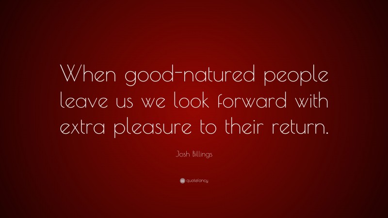 Josh Billings Quote: “When good-natured people leave us we look forward with extra pleasure to their return.”