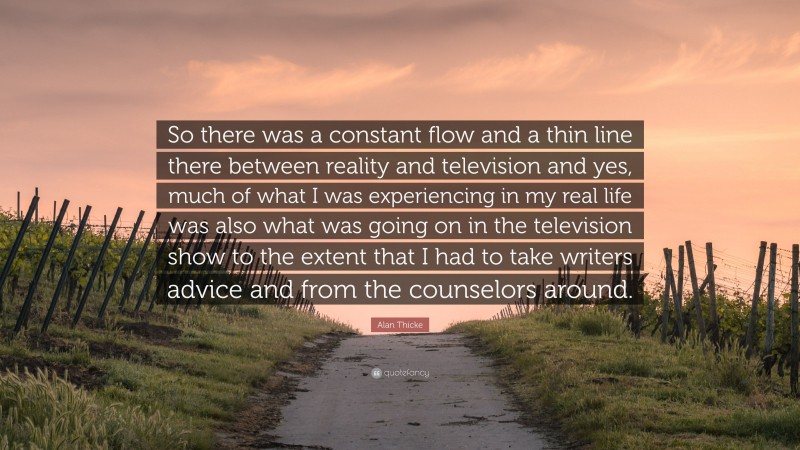 Alan Thicke Quote: “So there was a constant flow and a thin line there between reality and television and yes, much of what I was experiencing in my real life was also what was going on in the television show to the extent that I had to take writers advice and from the counselors around.”