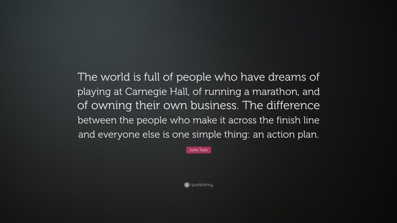 John Tesh Quote: “The world is full of people who have dreams of playing at Carnegie Hall, of running a marathon, and of owning their own business. The difference between the people who make it across the finish line and everyone else is one simple thing: an action plan.”