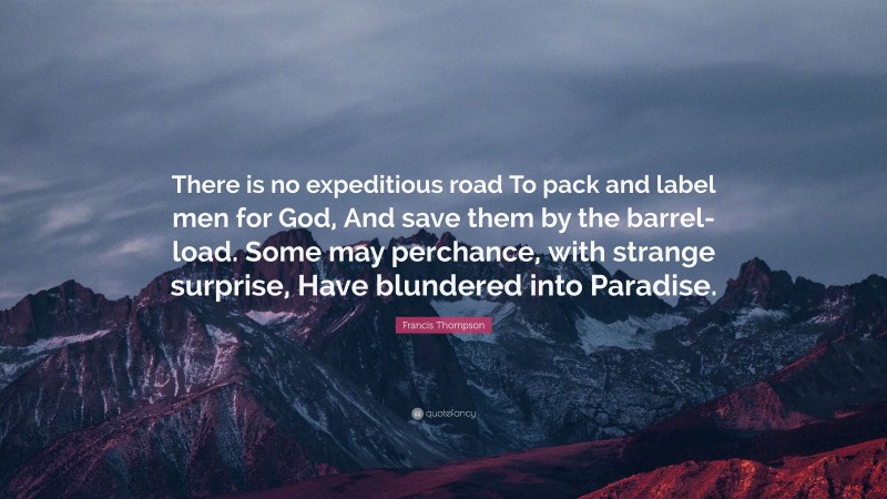 Francis Thompson Quote: “There is no expeditious road To pack and label men for God, And save them by the barrel-load. Some may perchance, with strange surprise, Have blundered into Paradise.”