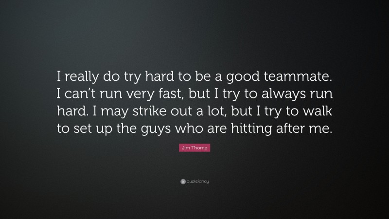 Jim Thome Quote: “I really do try hard to be a good teammate. I can’t run very fast, but I try to always run hard. I may strike out a lot, but I try to walk to set up the guys who are hitting after me.”