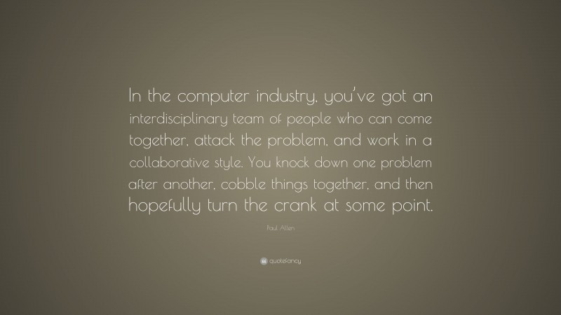 Paul Allen Quote: “In the computer industry, you’ve got an interdisciplinary team of people who can come together, attack the problem, and work in a collaborative style. You knock down one problem after another, cobble things together, and then hopefully turn the crank at some point.”