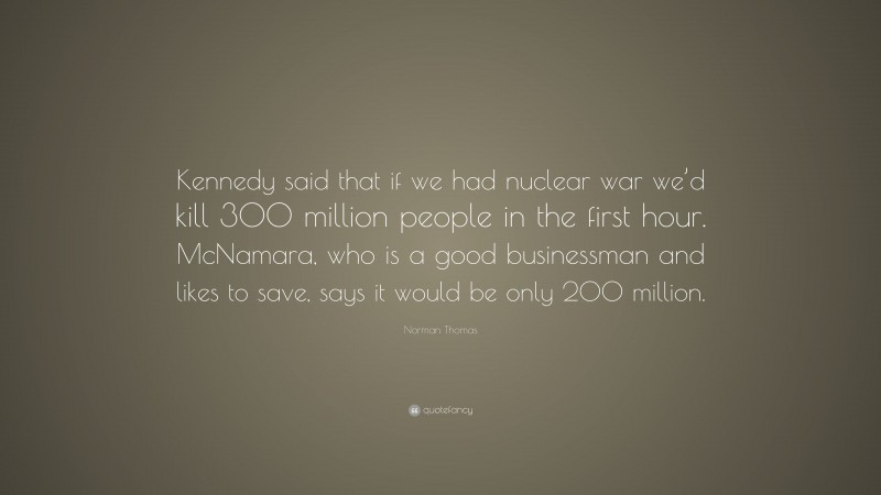 Norman Thomas Quote: “Kennedy said that if we had nuclear war we’d kill 300 million people in the first hour. McNamara, who is a good businessman and likes to save, says it would be only 200 million.”
