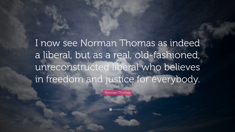 Norman Thomas Quote: “I now see Norman Thomas as indeed a liberal, but as a real, old-fashioned, unreconstructed liberal who believes in freedom and justice for everybody.”