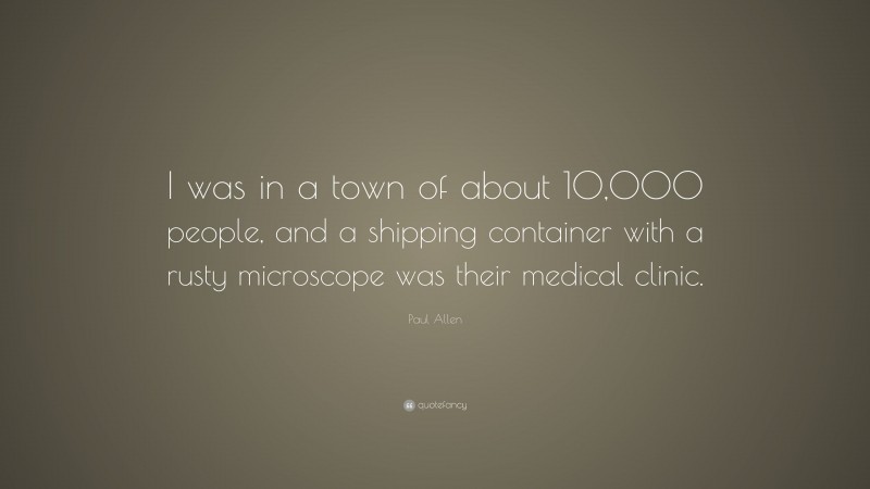 Paul Allen Quote: “I was in a town of about 10,000 people, and a shipping container with a rusty microscope was their medical clinic.”