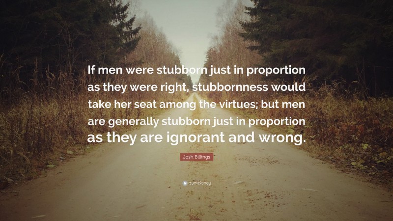 Josh Billings Quote: “If men were stubborn just in proportion as they were right, stubbornness would take her seat among the virtues; but men are generally stubborn just in proportion as they are ignorant and wrong.”